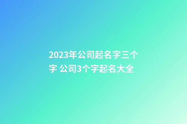 2023年公司起名字三个字 公司3个字起名大全-第1张-公司起名-玄机派